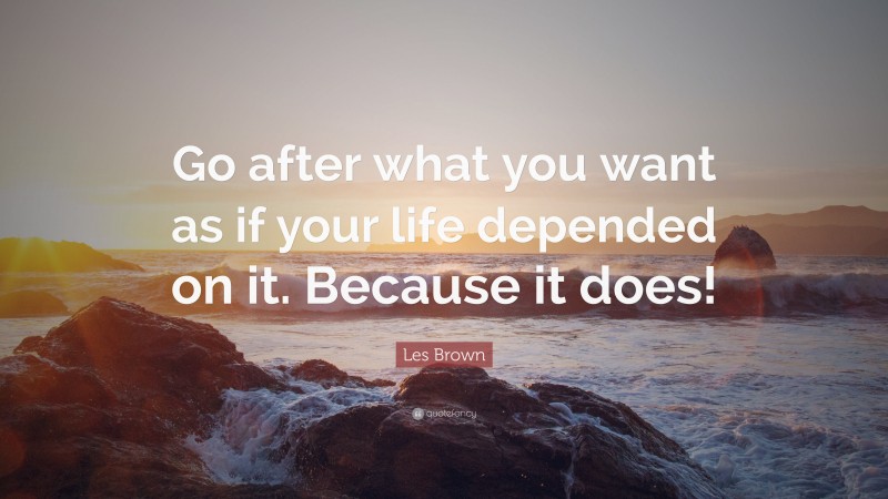 Les Brown Quote: “Go after what you want as if your life depended on it. Because it does!”