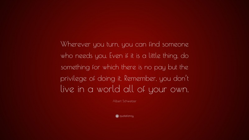 Albert Schweitzer Quote: “Wherever you turn, you can find someone who needs you. Even if it is a little thing, do something for which there is no pay but the privilege of doing it. Remember, you don’t live in a world all of your own.”