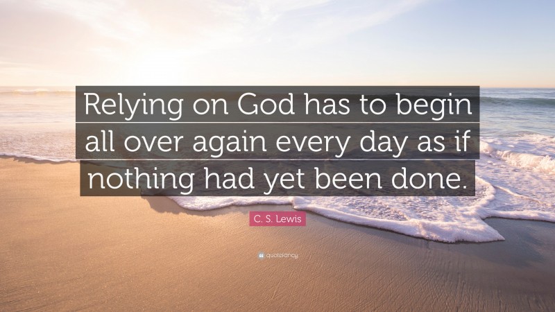 C. S. Lewis Quote: “Relying on God has to begin all over again every day as if nothing had yet been done.”
