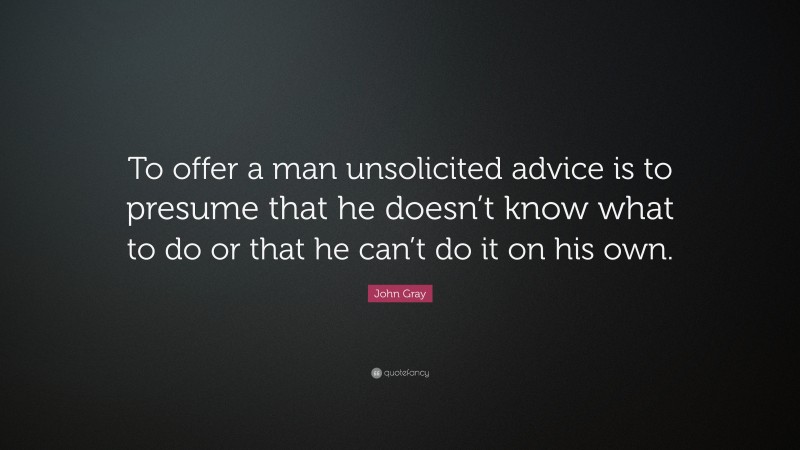 John Gray Quote: “To offer a man unsolicited advice is to presume that he doesn’t know what to do or that he can’t do it on his own.”