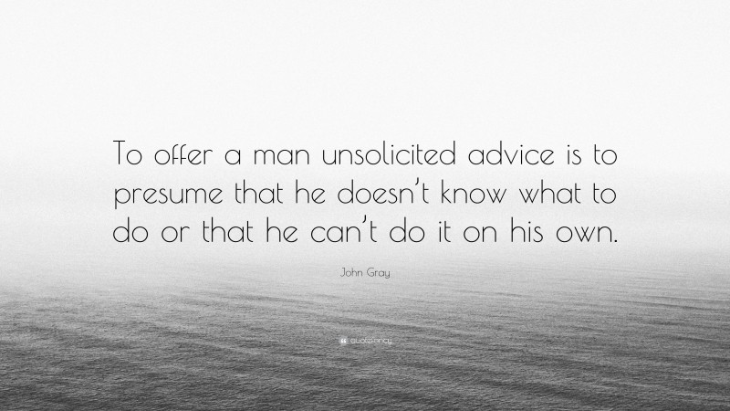 John Gray Quote: “To offer a man unsolicited advice is to presume that he doesn’t know what to do or that he can’t do it on his own.”