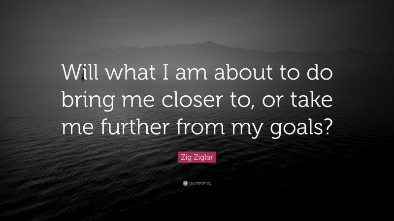 Zig Ziglar Quote: “Will what I am about to do bring me closer to, or take me further from my goals?”