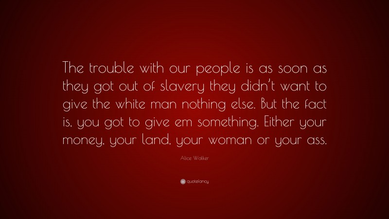 Alice Walker Quote: “The trouble with our people is as soon as they got out of slavery they didn’t want to give the white man nothing else. But the fact is, you got to give em something. Either your money, your land, your woman or your ass.”