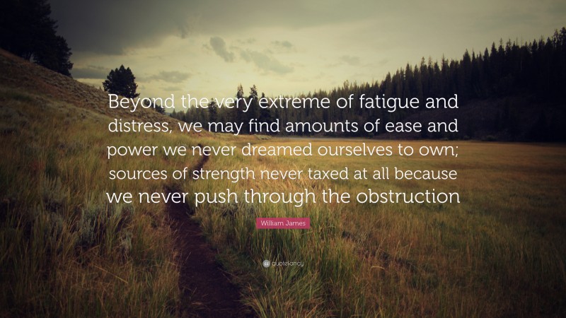 William James Quote: “Beyond the very extreme of fatigue and distress, we may find amounts of ease and power we never dreamed ourselves to own; sources of strength never taxed at all because we never push through the obstruction”