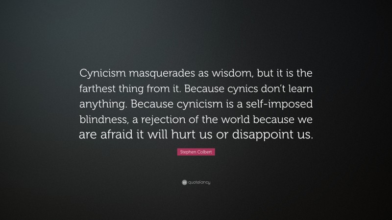 Stephen Colbert Quote: “Cynicism masquerades as wisdom, but it is the farthest thing from it. Because cynics don’t learn anything. Because cynicism is a self-imposed blindness, a rejection of the world because we are afraid it will hurt us or disappoint us.”