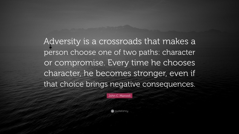 John C. Maxwell Quote: “Adversity is a crossroads that makes a person choose one of two paths: character or compromise. Every time he chooses character, he becomes stronger, even if that choice brings negative consequences.”
