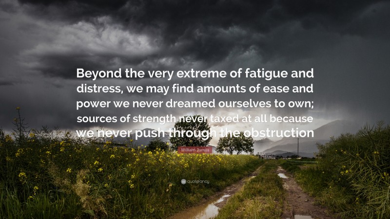 William James Quote: “Beyond the very extreme of fatigue and distress, we may find amounts of ease and power we never dreamed ourselves to own; sources of strength never taxed at all because we never push through the obstruction”