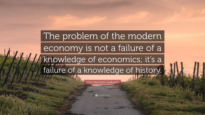 John Kenneth Galbraith Quote: “The problem of the modern economy is not a failure of a knowledge of economics; it’s a failure of a knowledge of history.”