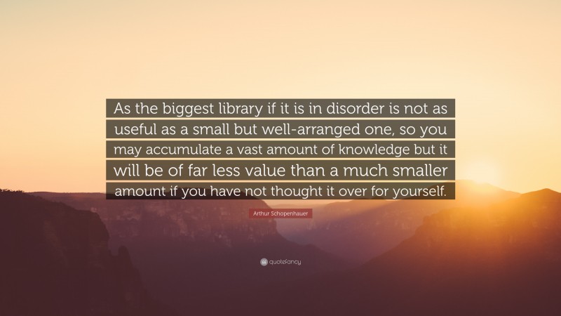 Arthur Schopenhauer Quote: “As the biggest library if it is in disorder is not as useful as a small but well-arranged one, so you may accumulate a vast amount of knowledge but it will be of far less value than a much smaller amount if you have not thought it over for yourself.”