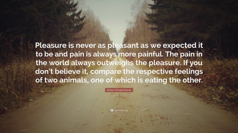 Arthur Schopenhauer Quote: “Pleasure is never as pleasant as we expected it to be and pain is always more painful. The pain in the world always outweighs the pleasure. If you don’t believe it, compare the respective feelings of two animals, one of which is eating the other.”