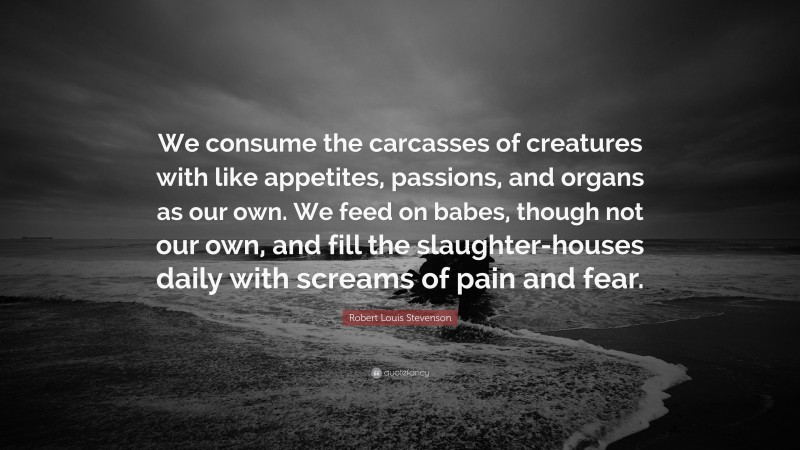Robert Louis Stevenson Quote: “We consume the carcasses of creatures with like appetites, passions, and organs as our own. We feed on babes, though not our own, and fill the slaughter-houses daily with screams of pain and fear.”
