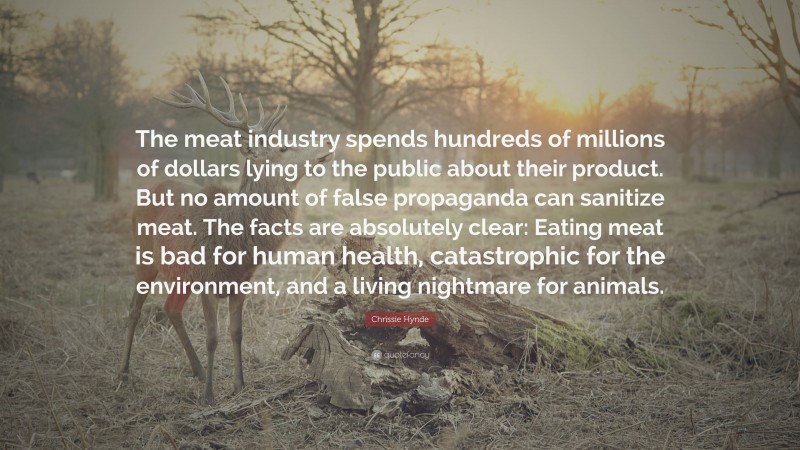 Chrissie Hynde Quote: “The meat industry spends hundreds of millions of dollars lying to the public about their product. But no amount of false propaganda can sanitize meat. The facts are absolutely clear: Eating meat is bad for human health, catastrophic for the environment, and a living nightmare for animals.”