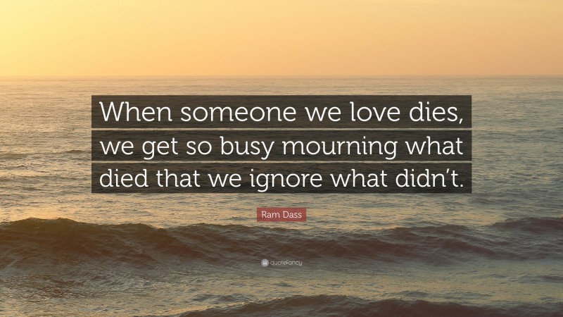 Ram Dass Quote: “When someone we love dies, we get so busy mourning what died that we ignore what didn’t.”