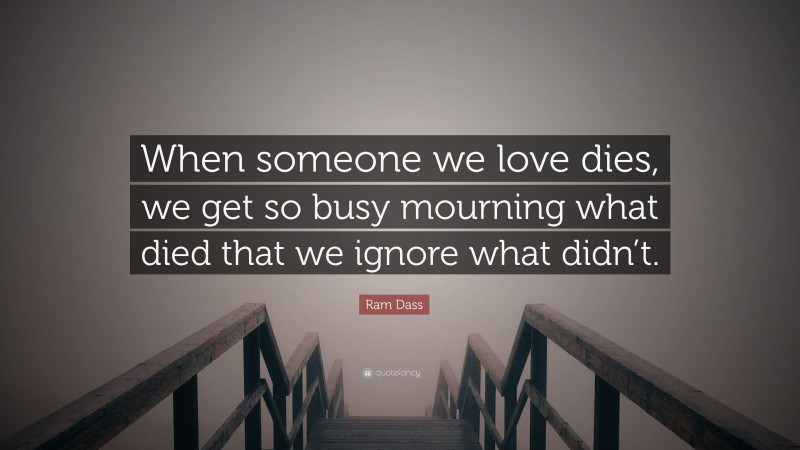 Ram Dass Quote: “When someone we love dies, we get so busy mourning what died that we ignore what didn’t.”