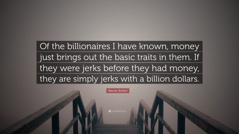 Warren Buffett Quote: “Of the billionaires I have known, money just brings out the basic traits in them. If they were jerks before they had money, they are simply jerks with a billion dollars.”
