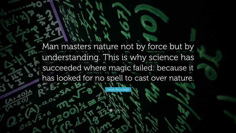 Jacob Bronowski Quote: “Man masters nature not by force but by understanding. This is why science has succeeded where magic failed: because it has looked for no spell to cast over nature.”