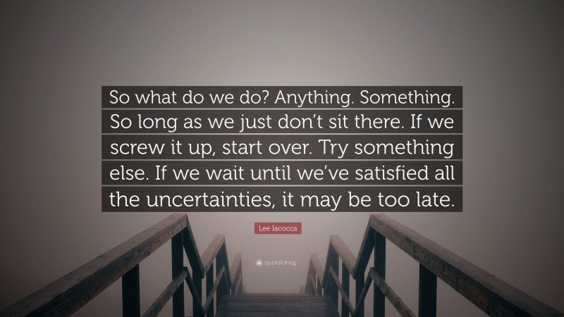 Lee Iacocca Quote: “So what do we do? Anything. Something. So long as we just don’t sit there. If we screw it up, start over. Try something else. If we wait until we’ve satisfied all the uncertainties, it may be too late.”