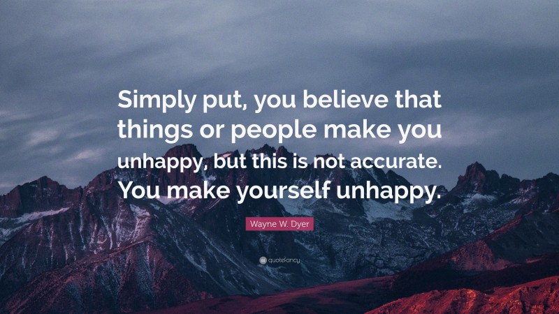 Wayne W. Dyer Quote: “Simply put, you believe that things or people make you unhappy, but this is not accurate. You make yourself unhappy.”
