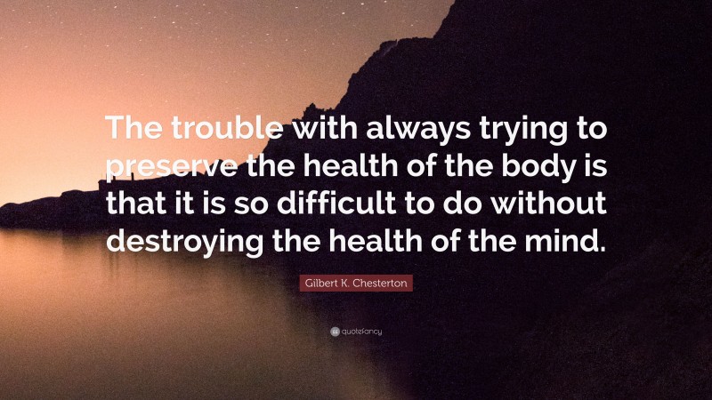 Gilbert K. Chesterton Quote: “The trouble with always trying to preserve the health of the body is that it is so difficult to do without destroying the health of the mind.”