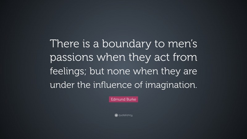 Edmund Burke Quote: “There is a boundary to men’s passions when they act from feelings; but none when they are under the influence of imagination.”