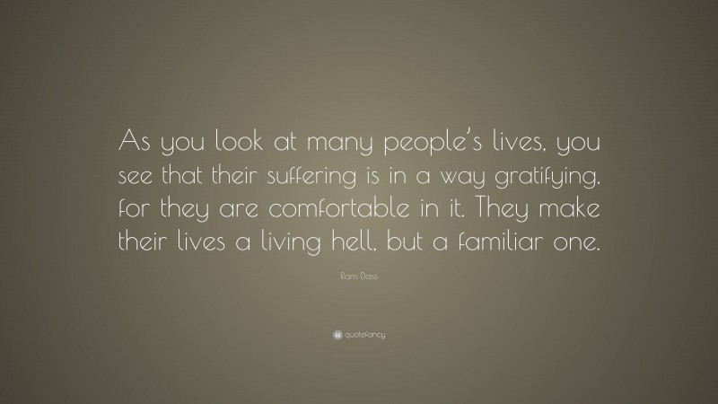Ram Dass Quote: “As you look at many people’s lives, you see that their suffering is in a way gratifying, for they are comfortable in it. They make their lives a living hell, but a familiar one.”