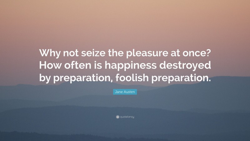 Jane Austen Quote: “Why not seize the pleasure at once? How often is happiness destroyed by preparation, foolish preparation.”