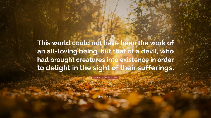 Arthur Schopenhauer Quote: “This world could not have been the work of an all-loving being, but that of a devil, who had brought creatures into existence in order to delight in the sight of their sufferings.”