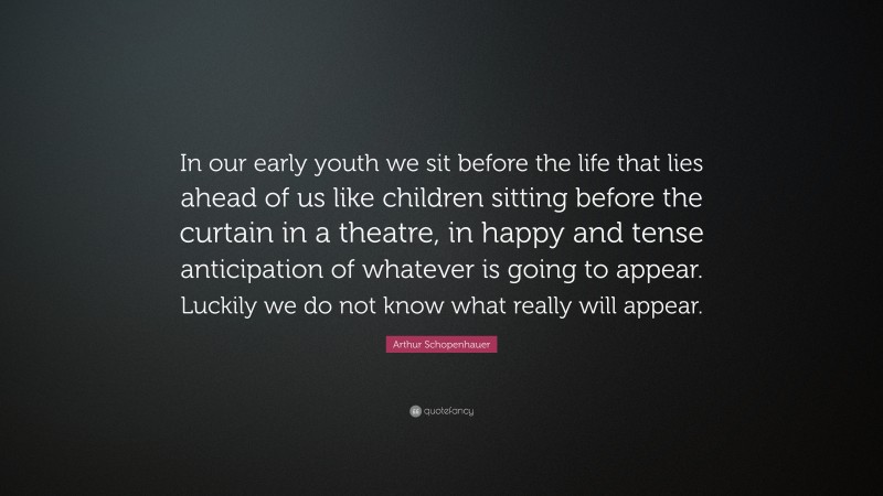 Arthur Schopenhauer Quote: “In our early youth we sit before the life that lies ahead of us like children sitting before the curtain in a theatre, in happy and tense anticipation of whatever is going to appear. Luckily we do not know what really will appear.”