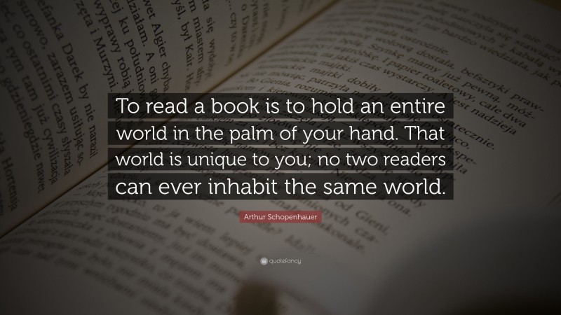 Arthur Schopenhauer Quote: “To read a book is to hold an entire world in the palm of your hand. That world is unique to you; no two readers can ever inhabit the same world.”