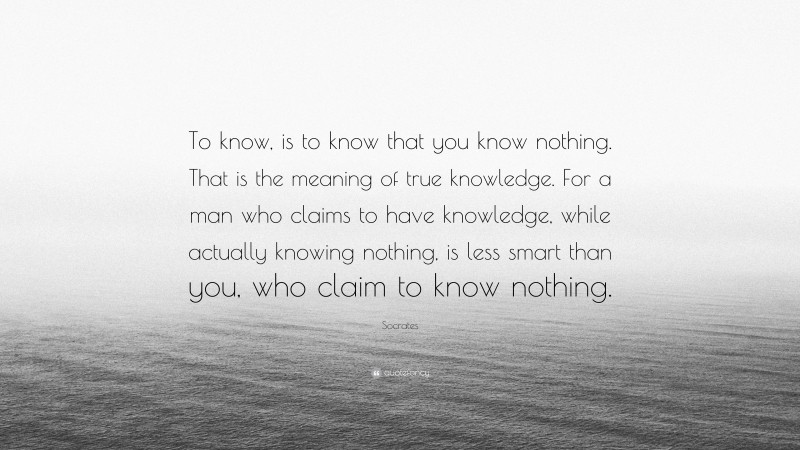 Socrates Quote: “To know, is to know that you know nothing. That is the meaning of true knowledge. For a man who claims to have knowledge, while actually knowing nothing, is less smart than you, who claim to know nothing.”