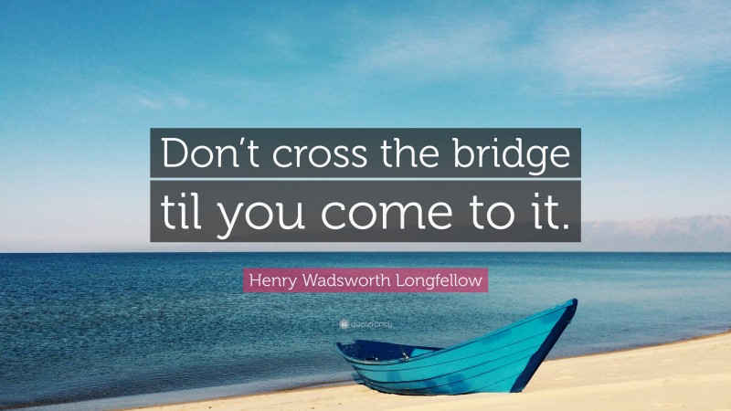 Henry Wadsworth Longfellow Quote: “Don’t cross the bridge til you come to it.”