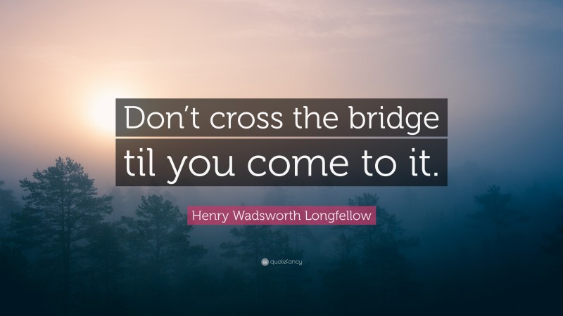 Henry Wadsworth Longfellow Quote: “Don’t cross the bridge til you come to it.”