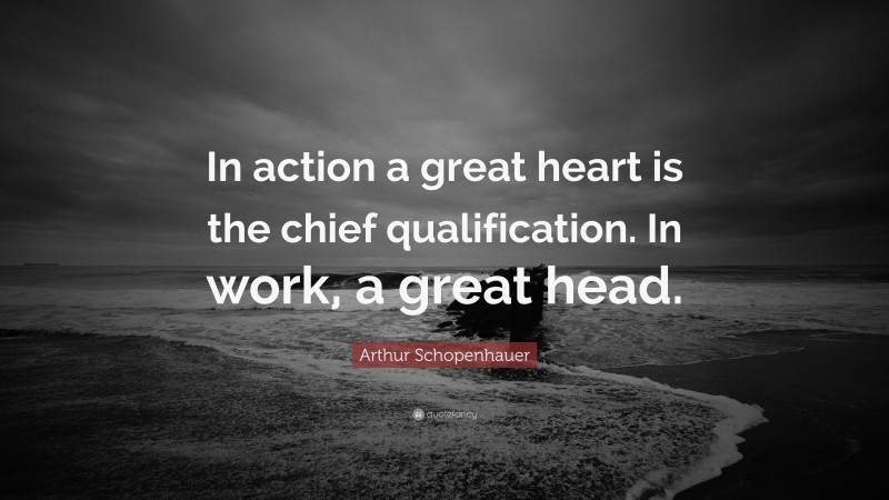 Arthur Schopenhauer Quote: “In action a great heart is the chief qualification. In work, a great head.”