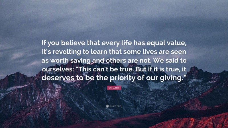 Bill Gates Quote: “If you believe that every life has equal value, it’s revolting to learn that some lives are seen as worth saving and others are not. We said to ourselves: “This can’t be true. But if it is true, it deserves to be the priority of our giving.””