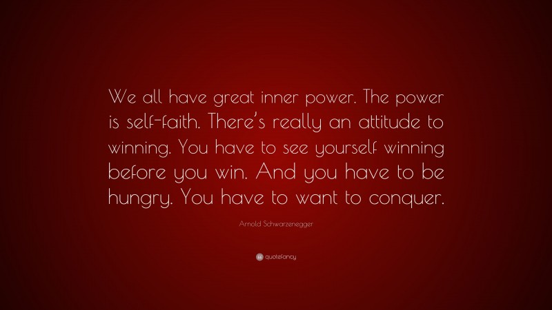 Arnold Schwarzenegger Quote: “We all have great inner power. The power is self-faith. There’s really an attitude to winning. You have to see yourself winning before you win. And you have to be hungry. You have to want to conquer.”
