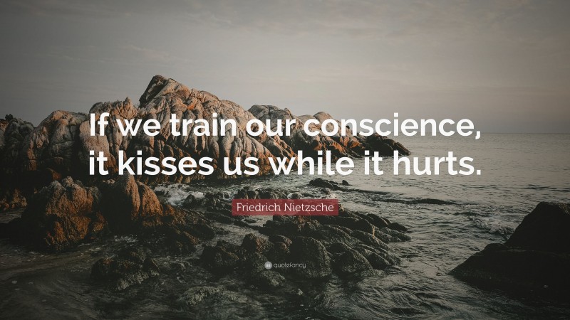 Friedrich Nietzsche Quote: “If we train our conscience, it kisses us while it hurts.”