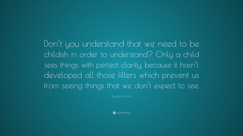 Douglas Adams Quote: “Don’t you understand that we need to be childish in order to understand? Only a child sees things with perfect clarity, because it hasn’t developed all those filters which prevent us from seeing things that we don’t expect to see.”