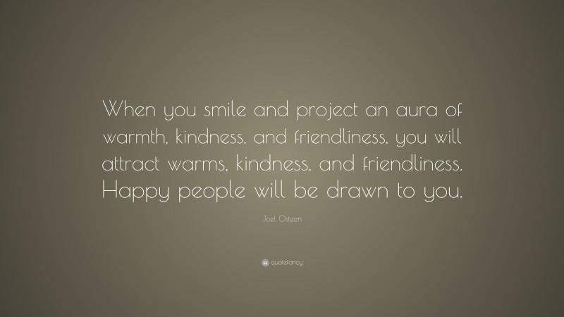 Joel Osteen Quote: “When you smile and project an aura of warmth, kindness, and friendliness, you will attract warms, kindness, and friendliness. Happy people will be drawn to you.”