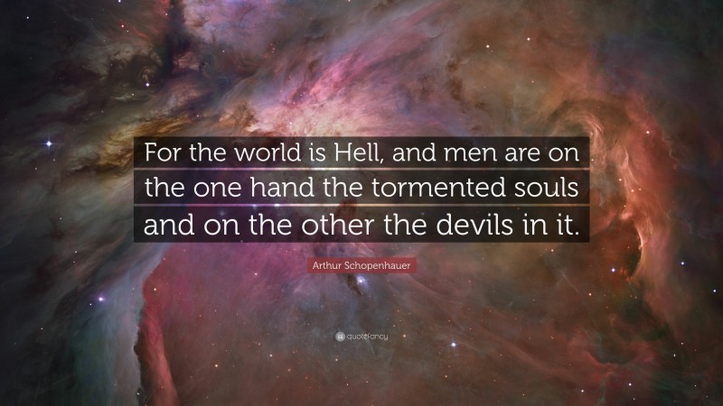 Arthur Schopenhauer Quote: “For the world is Hell, and men are on the one hand the tormented souls and on the other the devils in it.”