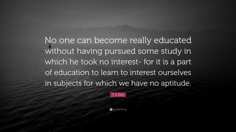 T. S. Eliot Quote: “No one can become really educated without having pursued some study in which he took no interest- for it is a part of education to learn to interest ourselves in subjects for which we have no aptitude.”