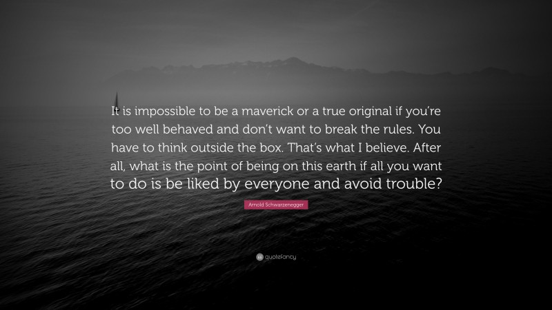 Arnold Schwarzenegger Quote: “It is impossible to be a maverick or a true original if you’re too well behaved and don’t want to break the rules. You have to think outside the box. That’s what I believe. After all, what is the point of being on this earth if all you want to do is be liked by everyone and avoid trouble?”