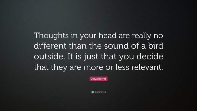 Adyashanti Quote: “Thoughts in your head are really no different than the sound of a bird outside. It is just that you decide that they are more or less relevant.”