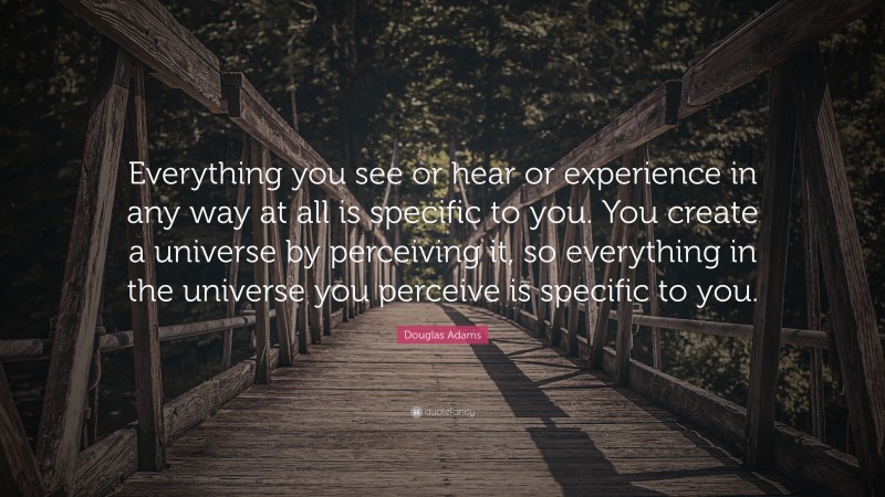 Douglas Adams Quote: “Everything you see or hear or experience in any way at all is specific to you. You create a universe by perceiving it, so everything in the universe you perceive is specific to you.”
