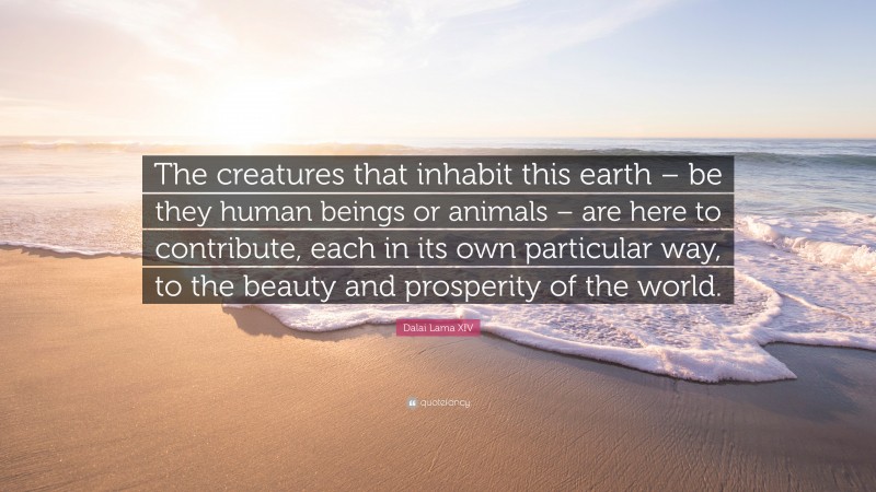 Dalai Lama XIV Quote: “The creatures that inhabit this earth – be they human beings or animals – are here to contribute, each in its own particular way, to the beauty and prosperity of the world.”