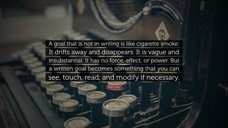 Brian Tracy Quote: “A goal that is not in writing is like cigarette smoke: It drifts away and disappears. It is vague and insubstantial. It has no force, effect, or power. But a written goal becomes something that you can see, touch, read, and modify if necessary.”