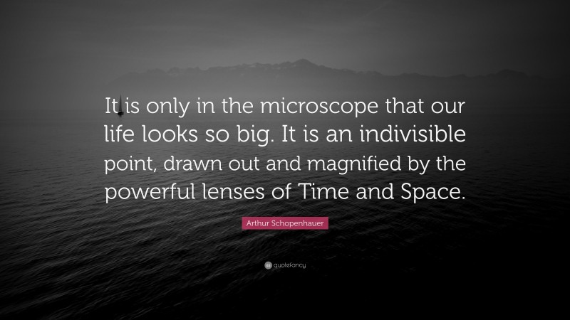 Arthur Schopenhauer Quote: “It is only in the microscope that our life looks so big. It is an indivisible point, drawn out and magnified by the powerful lenses of Time and Space.”