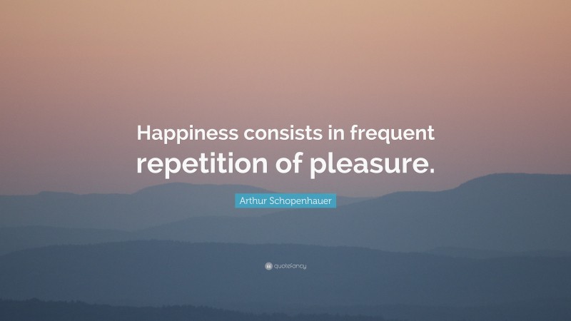 Arthur Schopenhauer Quote: “Happiness consists in frequent repetition of pleasure.”