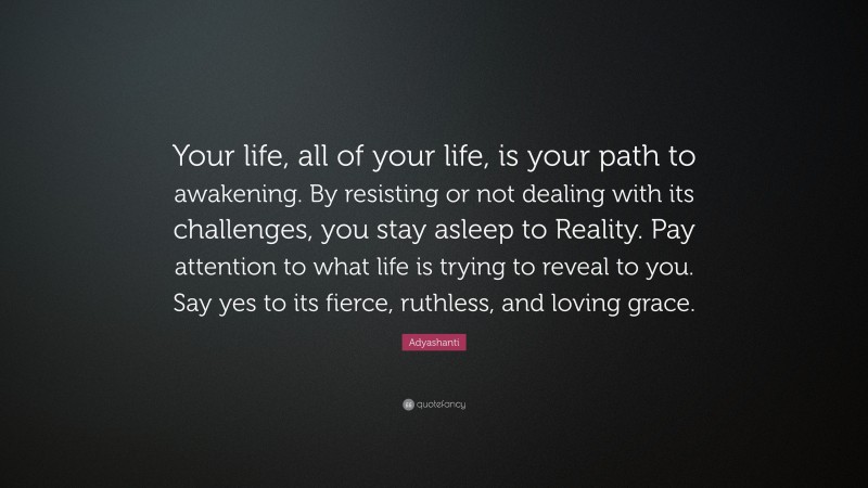 Adyashanti Quote: “Your life, all of your life, is your path to awakening. By resisting or not dealing with its challenges, you stay asleep to Reality. Pay attention to what life is trying to reveal to you. Say yes to its fierce, ruthless, and loving grace.”