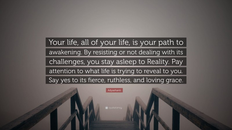 Adyashanti Quote: “Your life, all of your life, is your path to awakening. By resisting or not dealing with its challenges, you stay asleep to Reality. Pay attention to what life is trying to reveal to you. Say yes to its fierce, ruthless, and loving grace.”