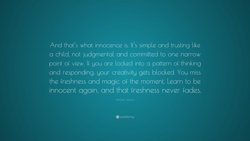 Michael Jackson Quote: “And that’s what innocence is. It’s simple and trusting like a child, not judgmental and committed to one narrow point of view. If you are locked into a pattern of thinking and responding, your creativity gets blocked. You miss the freshness and magic of the moment. Learn to be innocent again, and that freshness never fades.”